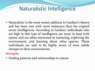 Naturalistic Intelligence
 Naturalistic is the most recent addition to Gardner’s theory
and has been met with more resistance than his original
seven intelligences. According to Gardner, individuals who
are high in this type of intelligence are more in tune with
nature and are often interested in nurturing, exploring the
environment, and learning about other species. These
individuals are said to be highly aware of even subtle
changes to their environments.
Strengths
 Finding patterns and relationships to nature
 