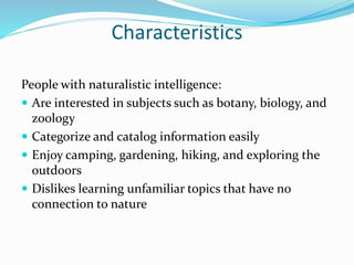Characteristics
People with naturalistic intelligence:
 Are interested in subjects such as botany, biology, and
zoology
 Categorize and catalog information easily
 Enjoy camping, gardening, hiking, and exploring the
outdoors
 Dislikes learning unfamiliar topics that have no
connection to nature
 