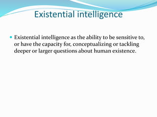Existential intelligence
 Existential intelligence as the ability to be sensitive to,
or have the capacity for, conceptualizing or tackling
deeper or larger questions about human existence.
 
