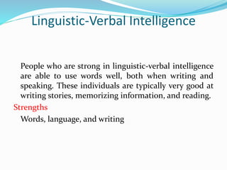 Linguistic-Verbal Intelligence
People who are strong in linguistic-verbal intelligence
are able to use words well, both when writing and
speaking. These individuals are typically very good at
writing stories, memorizing information, and reading.
Strengths
Words, language, and writing
 