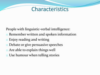 Characteristics
People with linguistic-verbal intelligence:
o Remember written and spoken information
o Enjoy reading and writing
o Debate or give persuasive speeches
o Are able to explain things well
o Use humour when telling stories
 