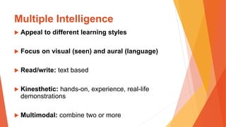 Multiple Intelligence
 Appeal to different learning styles
 Focus on visual (seen) and aural (language)
 Read/write: text based
 Kinesthetic: hands-on, experience, real-life
demonstrations
 Multimodal: combine two or more
 