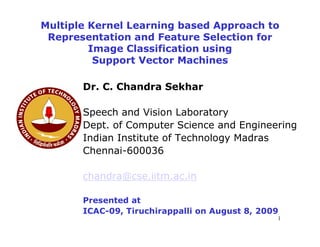 Multiple Kernel Learning based Approach to
 Representation and Feature Selection for
         Image Classification using
          Support Vector Machines

       Dr. C. Chandra Sekhar

       Speech and Vision Laboratory
       Dept. of Computer Science and Engineering
       Indian Institute of Technology Madras
       Chennai-600036

       chandra@cse.iitm.ac.in

       Presented at
       ICAC-09, Tiruchirappalli on August 8, 2009
                                                1
 