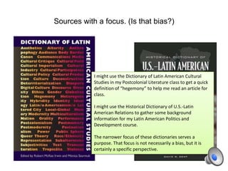 Sources with a focus. (Is that bias?)
I might use the Dictionary of Latin American Cultural
Studies in my Postcolonial Literature class to get a quick
definition of “hegemony” to help me read an article for
class.
I might use the Historical Dictionary of U.S.-Latin
American Relations to gather some background
information for my Latin American Politics and
Development course.
The narrower focus of these dictionaries serves a
purpose. That focus is not necessarily a bias, but it is
certainly a specific perspective.
 