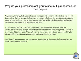 Why do your professors ask you to use multiple sources for
one paper?
As you study history, photography, business management, environmental studies, etc. you will
discover that there is rarely a single answer or a single solution to the questions and problems
posed by your professors and by your coursework. You will be asked to consider and analyze
questions and problems from multiple perspectives.
In Chimamanda Adichie’s TED Talk, “The Danger of a Single Story,” she illustrates the
consequences of having a single perspective from which to look at your neighbor, a culture, a
country, a political issue, etc. The single story or the single perspective cripples our ability to
interact with others, to solve problems, to make decisions, to get jobs.
Your library’s resources open up a vast world (in addition to the Internet) of perspectives on
many, many different subjects.
 