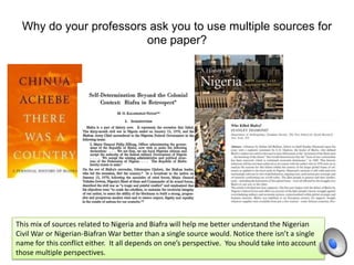 Why do your professors ask you to use multiple sources for
one paper?
This mix of sources related to Nigeria and Biafra will help me better understand the Nigerian
Civil War or Nigerian-Biafran War better than a single source would. Notice there isn’t a single
name for this conflict either. It all depends on one’s perspective. You should take into account
those multiple perspectives.
 