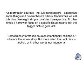 All information sources—not just newspapers—emphasize
some things and de-emphasize others. Sometimes we call
this bias. We might simply consider it perspective. At other
times a narrower focus on a specific issue means that the
bigger picture gets lost.
Sometimes information sources intentionally mislead or
obscure the whole story. But more often than not bias is
implicit, or in other words not intentional.
 
