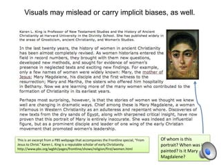 Visuals may mislead or carry implicit biases, as well.
This is an excerpt from a PBS webpage that accompanies the Frontline special, “From
Jesus to Christ.” Karen L. King is a reputable scholar of early Christianity.
http://www.pbs.org/wgbh/pages/frontline/shows/religion/first/women.html
Of whom is this
portrait? When was it
painted? Is it Mary
Magdalene?
 