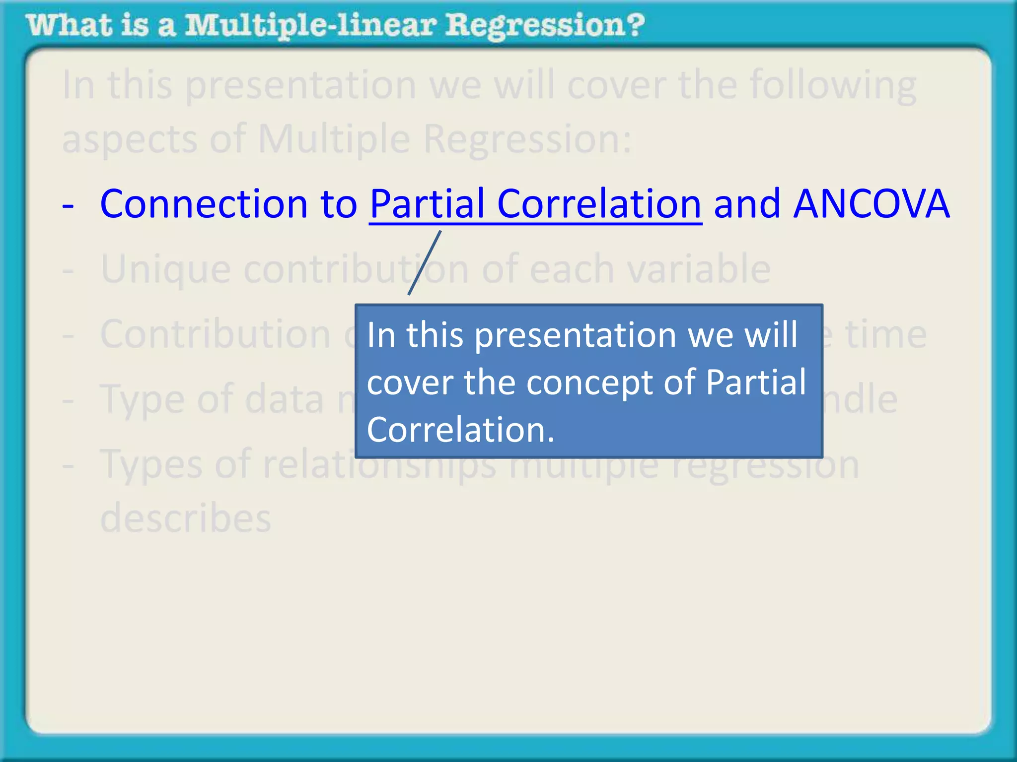 In this presentation we will cover the following 
aspects of Multiple Regression: 
- Connection to Partial Correlation and ANCOVA 
- Unique contribution of each variable 
- Contribution of In all this variables presentation at the we same will 
time 
- Type of data multiple cover the regression concept of can Partial 
handle 
Correlation. 
- Types of relationships multiple regression 
describes 
 