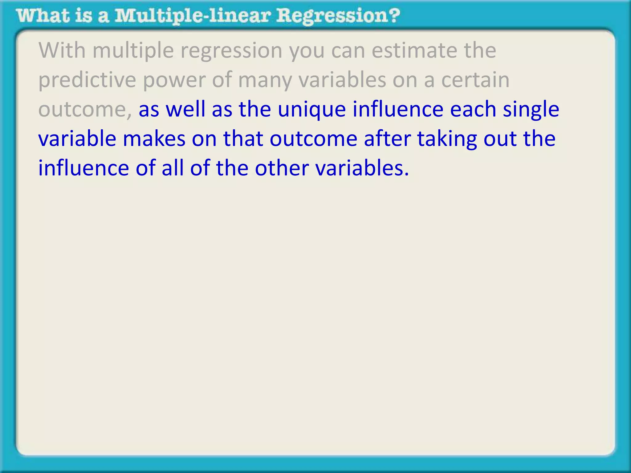 With multiple regression you can estimate the 
predictive power of many variables on a certain 
outcome, as well as the unique influence each single 
variable makes on that outcome after taking out the 
influence of all of the other variables. 

