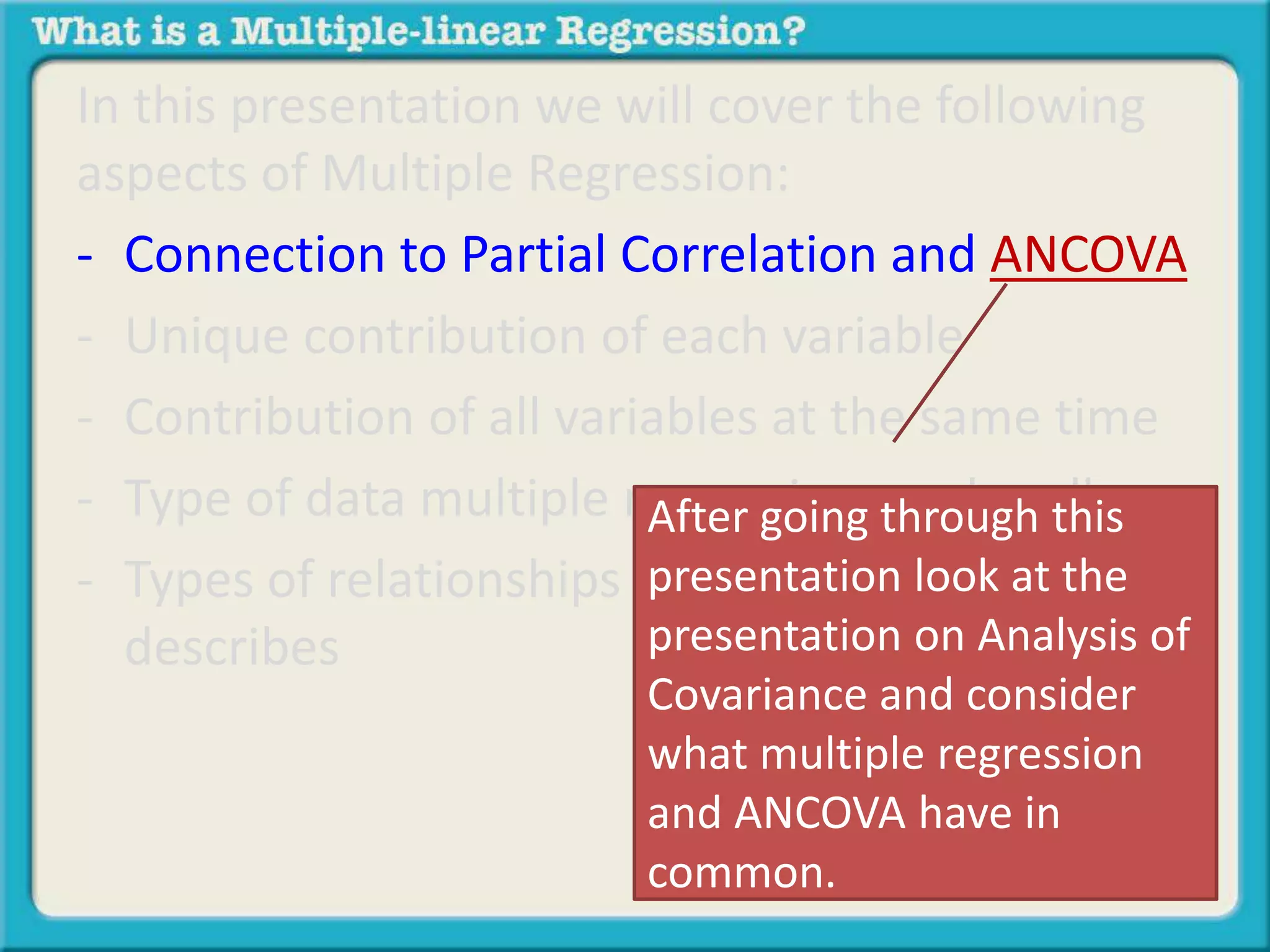 In this presentation we will cover the following 
aspects of Multiple Regression: 
- Connection to Partial Correlation and ANCOVA 
- Unique contribution of each variable 
- Contribution of all variables at the same time 
- Type of data multiple regression can handle 
- Types of relationships multiple regression 
describes 
After going through this 
presentation look at the 
presentation on Analysis of 
Covariance and consider 
what multiple regression 
and ANCOVA have in 
common. 
 