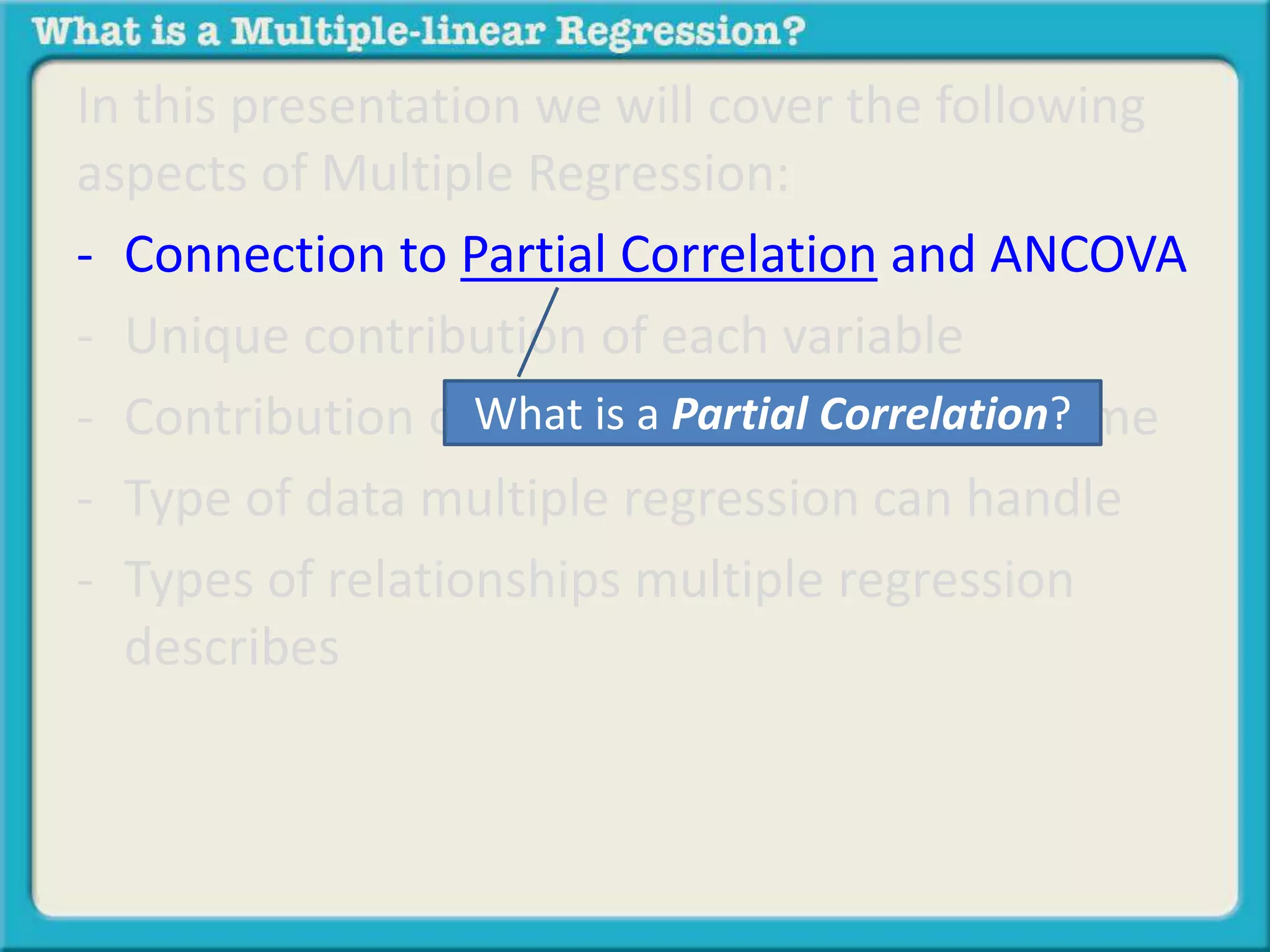 In this presentation we will cover the following 
aspects of Multiple Regression: 
- Connection to Partial Correlation and ANCOVA 
- Unique contribution of each variable 
- Contribution of What all variables is a Partial at Correlation? 
the same time 
- Type of data multiple regression can handle 
- Types of relationships multiple regression 
describes 
 