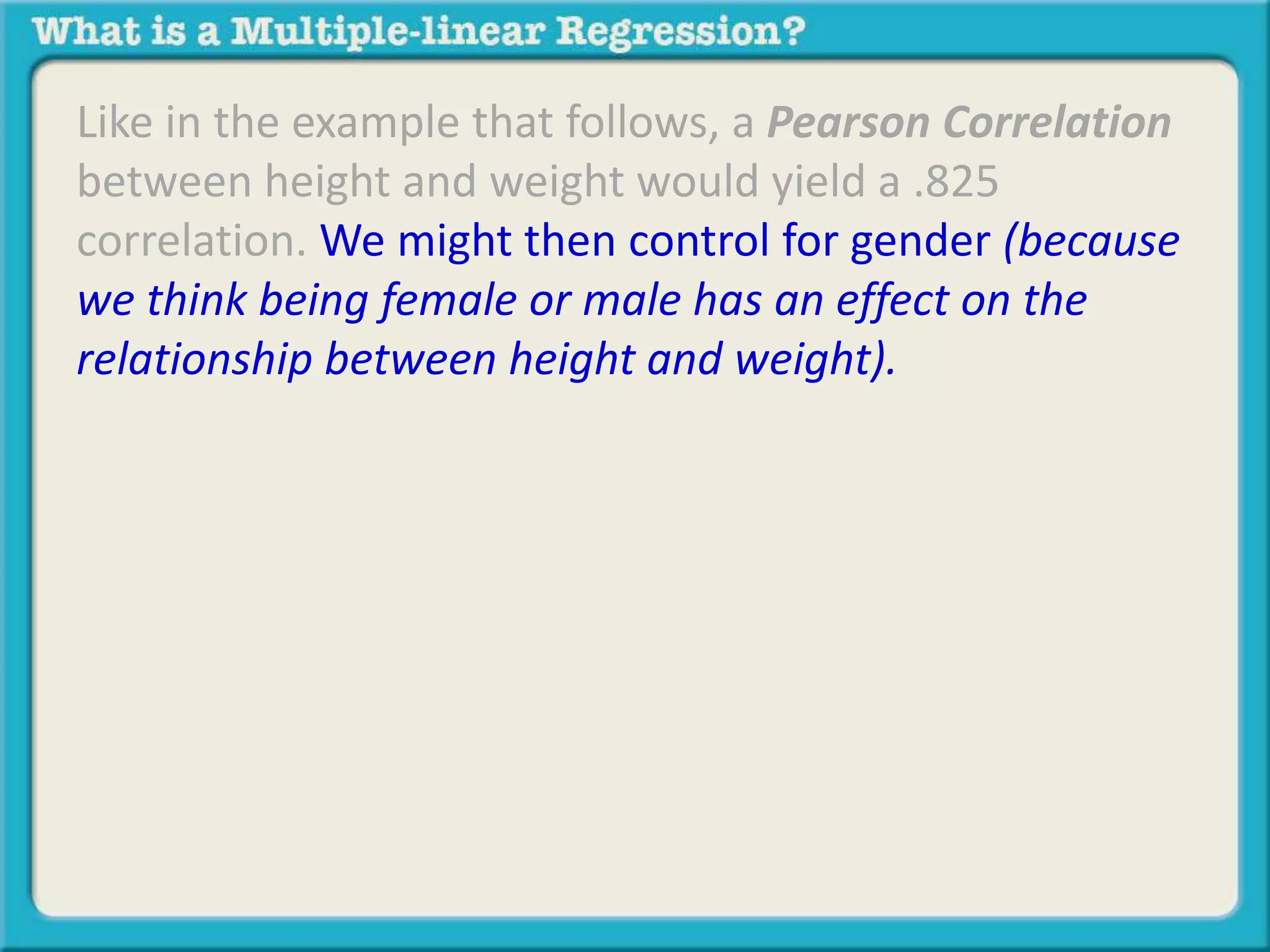 Like in the example that follows, a Pearson Correlation 
between height and weight would yield a .825 
correlation. We might then control for gender (because 
we think being female or male has an effect on the 
relationship between height and weight). 
 