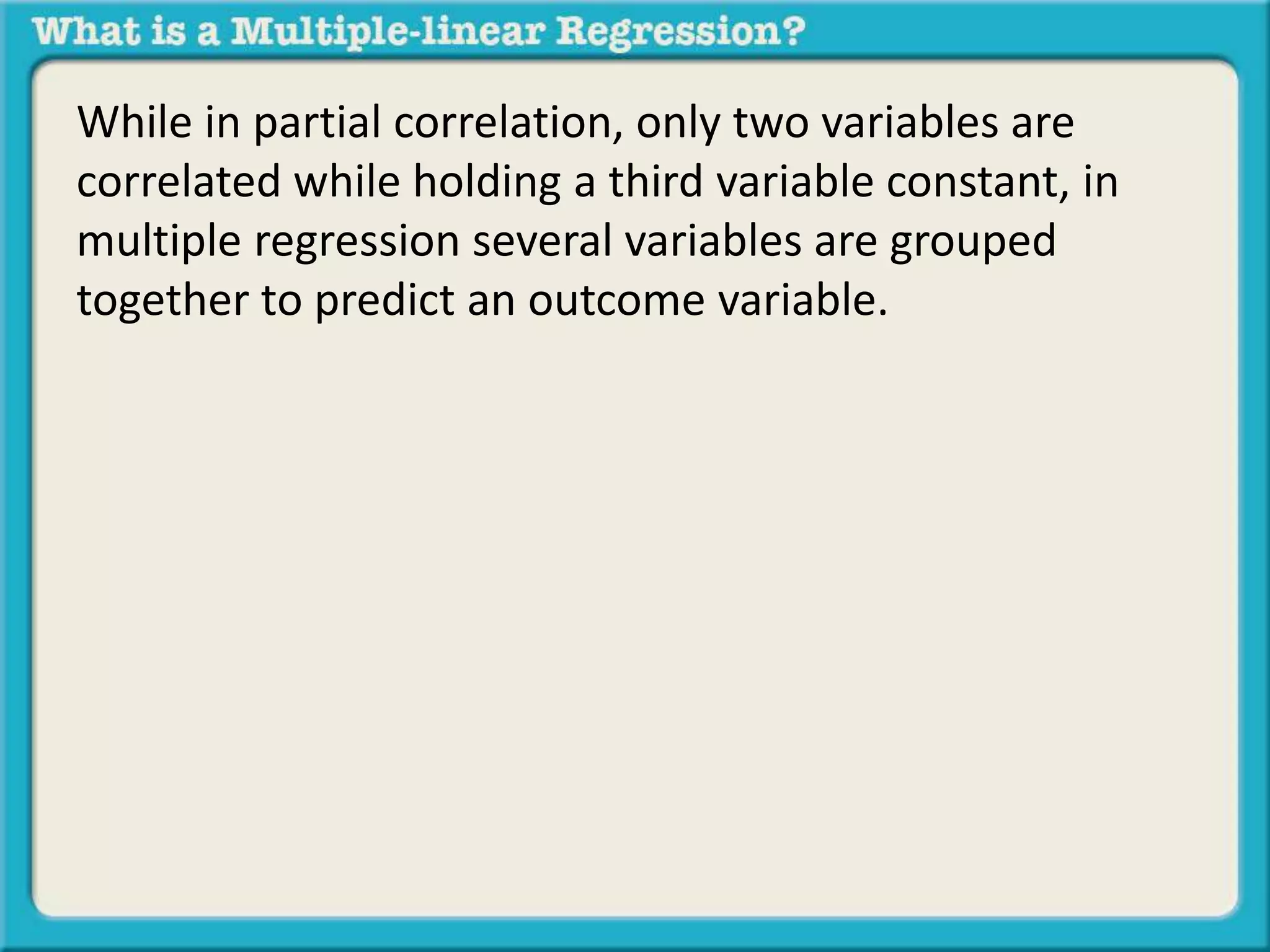 While in partial correlation, only two variables are 
correlated while holding a third variable constant, in 
multiple regression several variables are grouped 
together to predict an outcome variable. 
 
