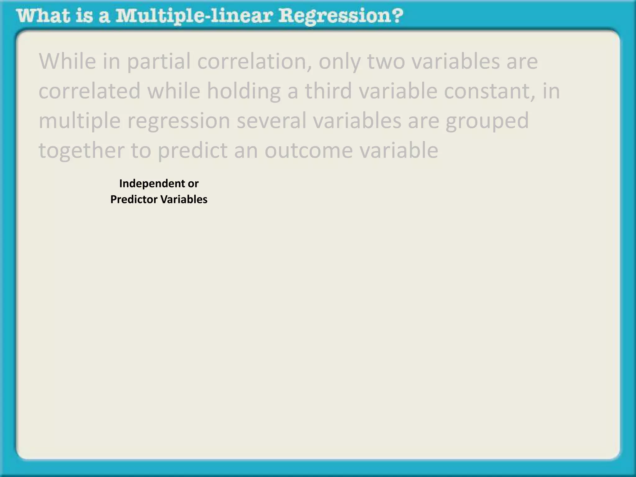 While in partial correlation, only two variables are 
correlated while holding a third variable constant, in 
multiple regression several variables are grouped 
together to predict an outcome variable 
Independent or 
Predictor Variables 
 