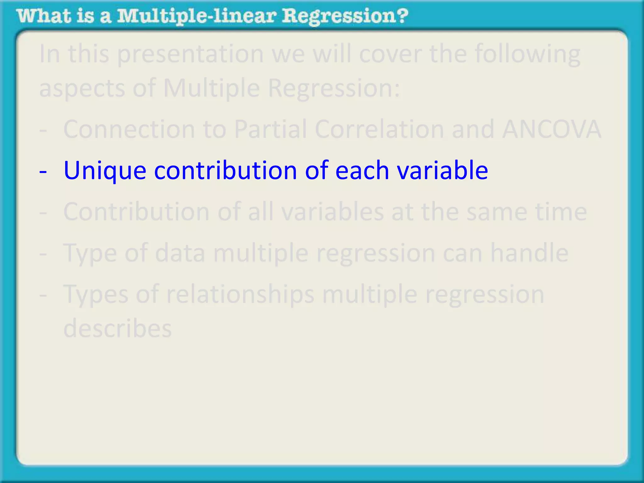 In this presentation we will cover the following 
aspects of Multiple Regression: 
- Connection to Partial Correlation and ANCOVA 
- Unique contribution of each variable 
- Contribution of all variables at the same time 
- Type of data multiple regression can handle 
- Types of relationships multiple regression 
describes 
 