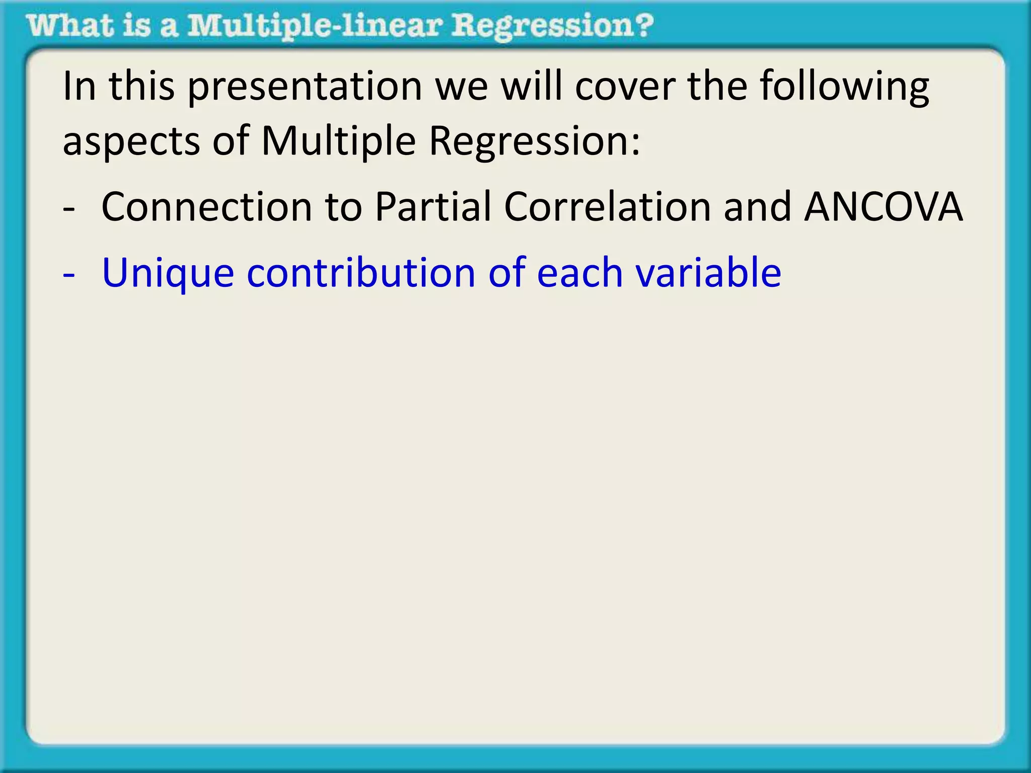 In this presentation we will cover the following 
aspects of Multiple Regression: 
- Connection to Partial Correlation and ANCOVA 
- Unique contribution of each variable 
 