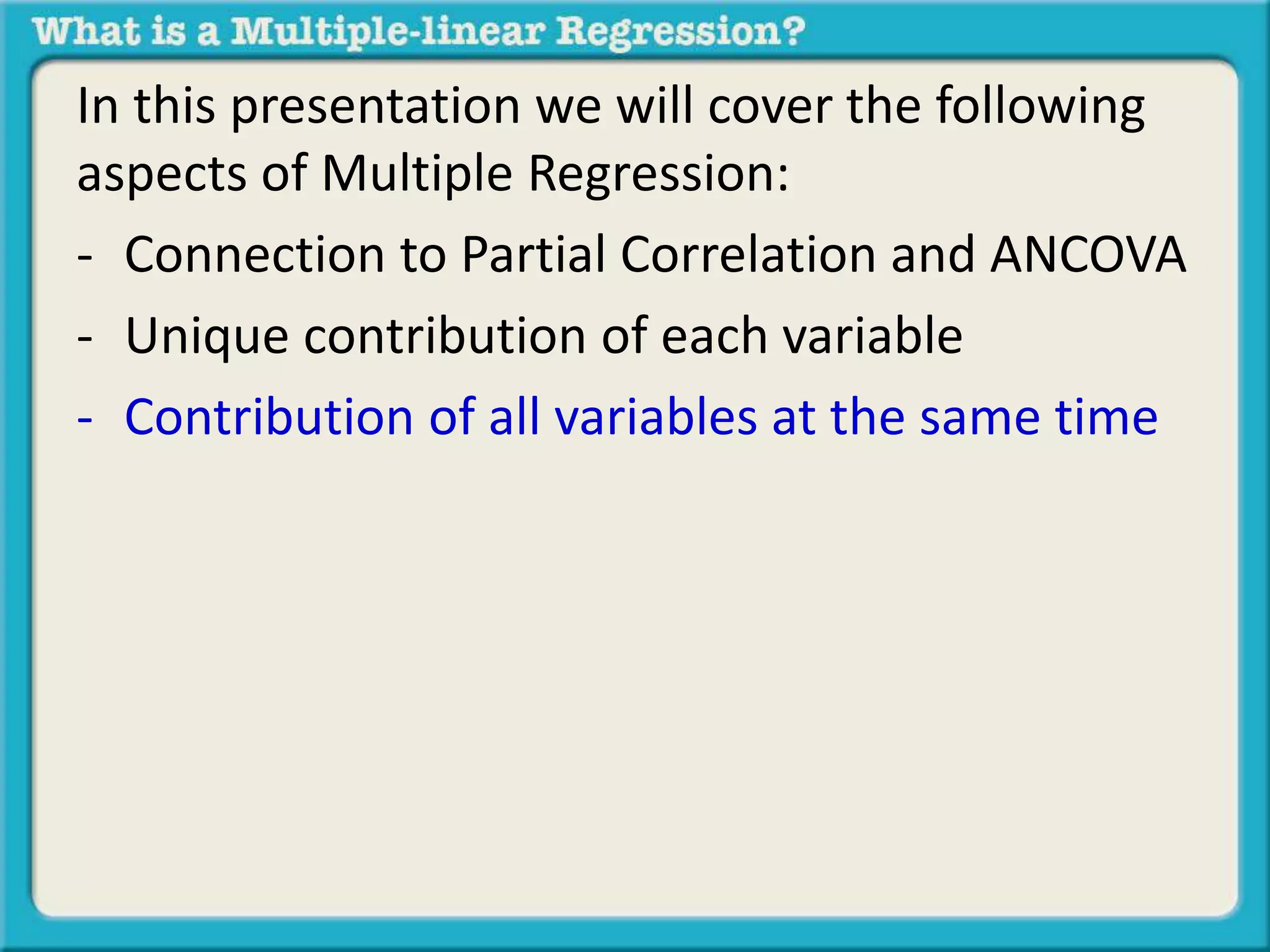In this presentation we will cover the following 
aspects of Multiple Regression: 
- Connection to Partial Correlation and ANCOVA 
- Unique contribution of each variable 
- Contribution of all variables at the same time 
 