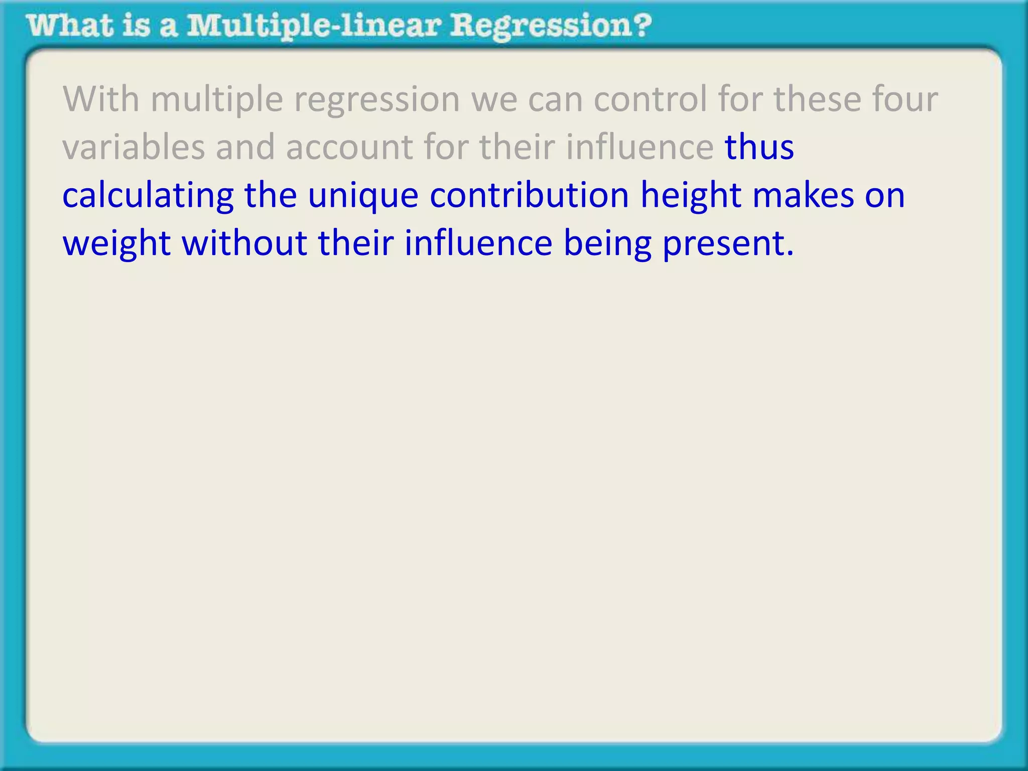 With multiple regression we can control for these four 
variables and account for their influence thus 
calculating the unique contribution height makes on 
weight without their influence being present. 
 