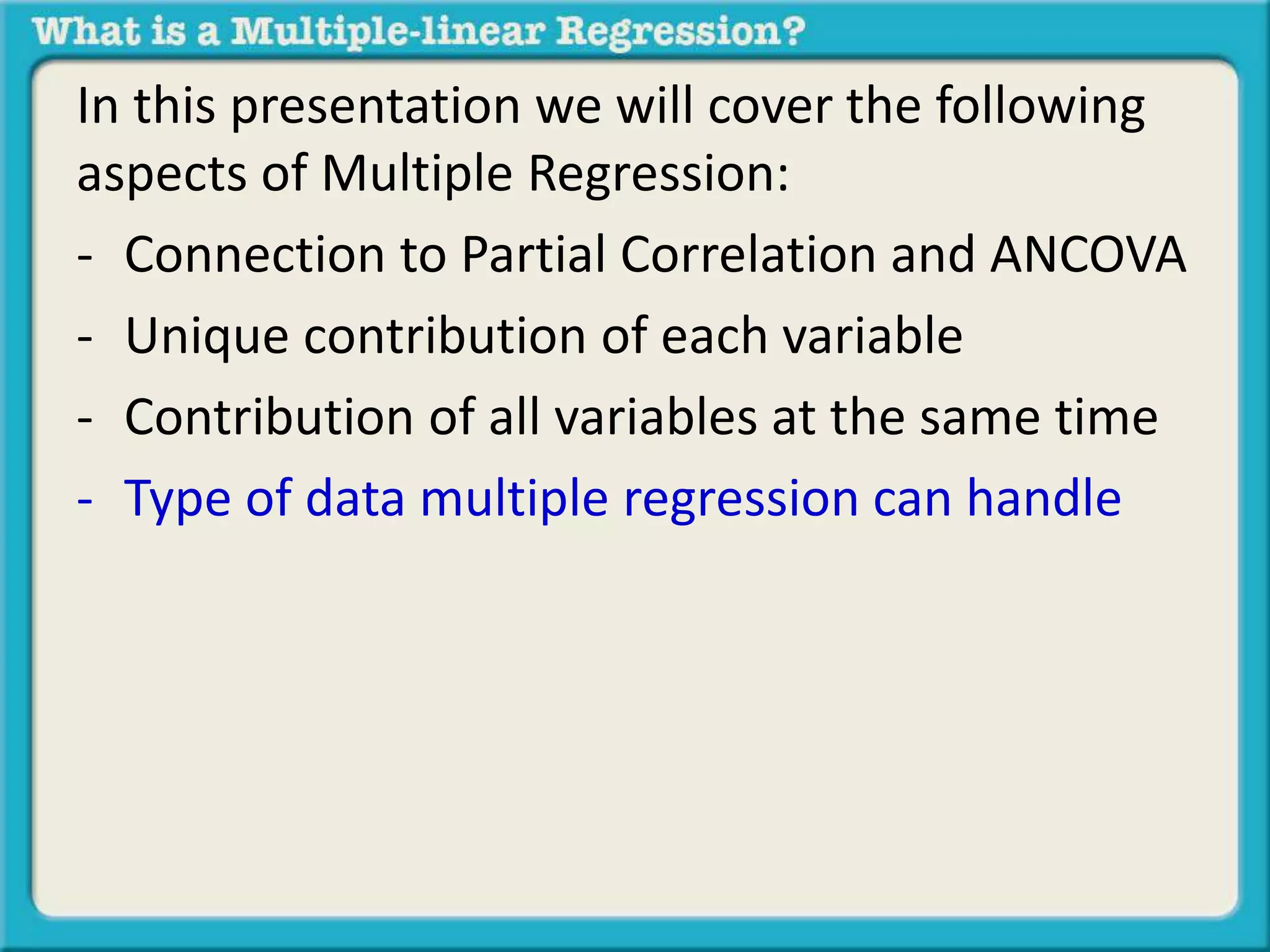 In this presentation we will cover the following 
aspects of Multiple Regression: 
- Connection to Partial Correlation and ANCOVA 
- Unique contribution of each variable 
- Contribution of all variables at the same time 
- Type of data multiple regression can handle 
 