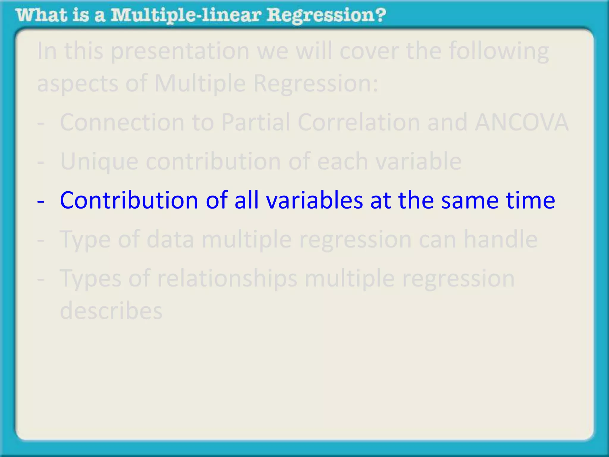 In this presentation we will cover the following 
aspects of Multiple Regression: 
- Connection to Partial Correlation and ANCOVA 
- Unique contribution of each variable 
- Contribution of all variables at the same time 
- Type of data multiple regression can handle 
- Types of relationships multiple regression 
describes 
 
