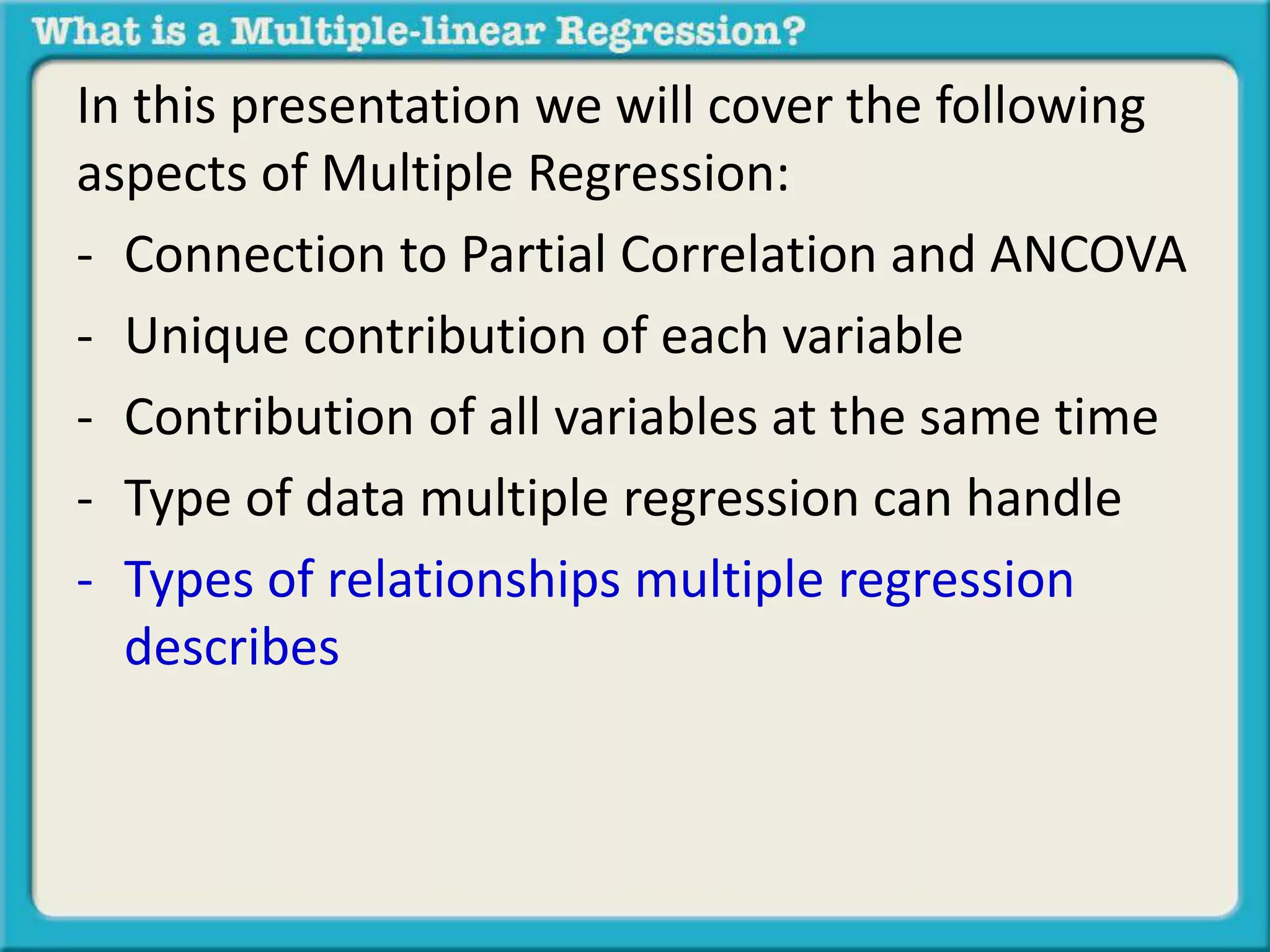 In this presentation we will cover the following 
aspects of Multiple Regression: 
- Connection to Partial Correlation and ANCOVA 
- Unique contribution of each variable 
- Contribution of all variables at the same time 
- Type of data multiple regression can handle 
- Types of relationships multiple regression 
describes 
 