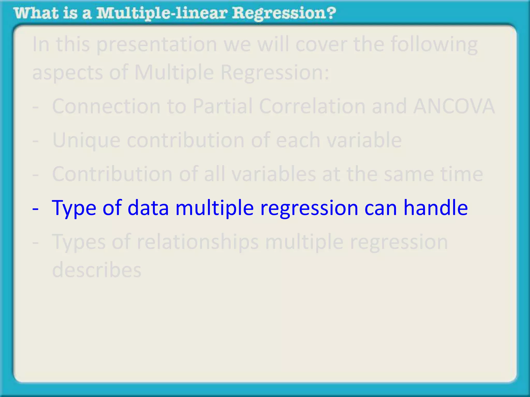 In this presentation we will cover the following 
aspects of Multiple Regression: 
- Connection to Partial Correlation and ANCOVA 
- Unique contribution of each variable 
- Contribution of all variables at the same time 
- Type of data multiple regression can handle 
- Types of relationships multiple regression 
describes 
 