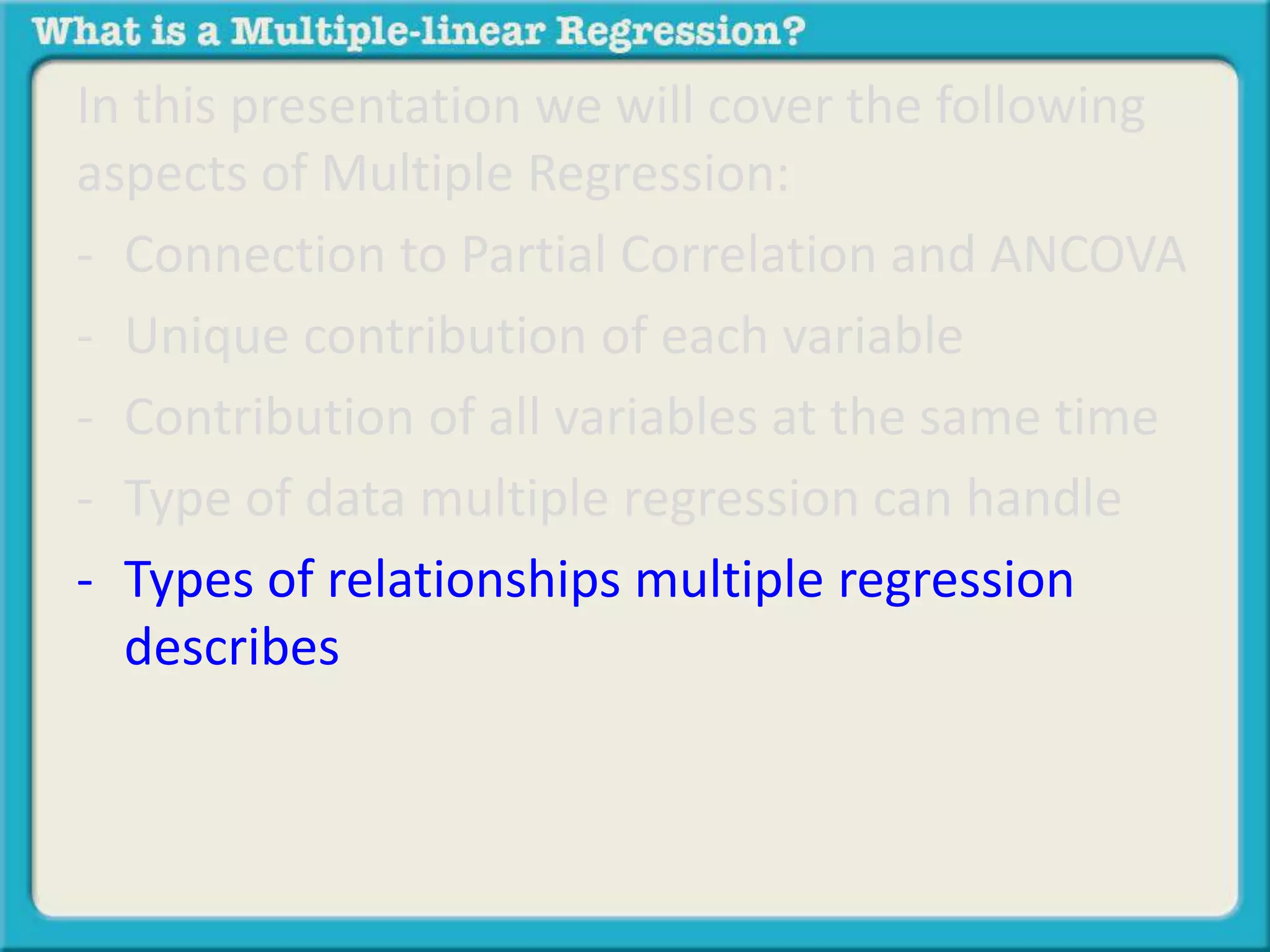 In this presentation we will cover the following 
aspects of Multiple Regression: 
- Connection to Partial Correlation and ANCOVA 
- Unique contribution of each variable 
- Contribution of all variables at the same time 
- Type of data multiple regression can handle 
- Types of relationships multiple regression 
describes 
 