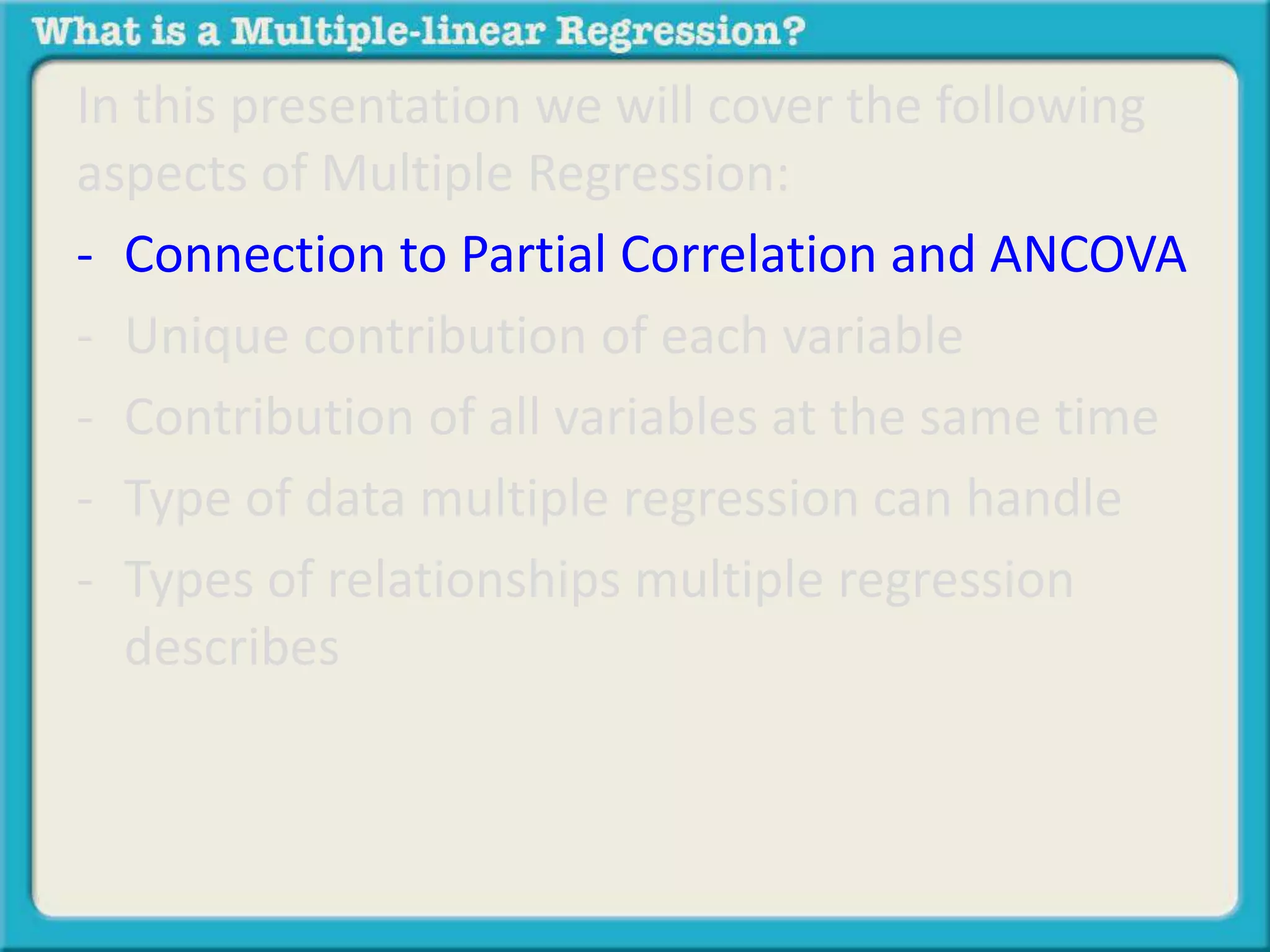 In this presentation we will cover the following 
aspects of Multiple Regression: 
- Connection to Partial Correlation and ANCOVA 
- Unique contribution of each variable 
- Contribution of all variables at the same time 
- Type of data multiple regression can handle 
- Types of relationships multiple regression 
describes 
 