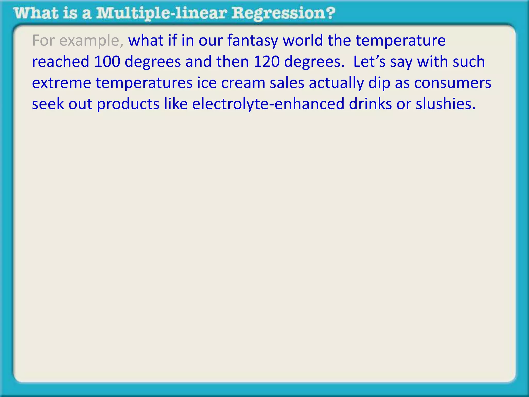 For example, what if in our fantasy world the temperature 
reached 100 degrees and then 120 degrees. Let’s say with such 
extreme temperatures ice cream sales actually dip as consumers 
seek out products like electrolyte-enhanced drinks or slushies. 
 
