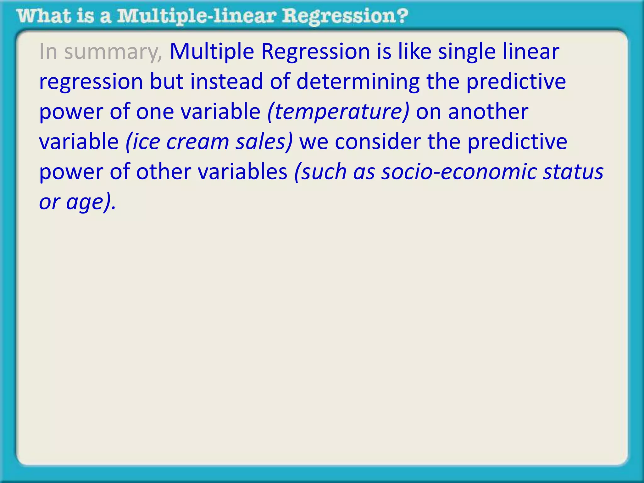 In summary, Multiple Regression is like single linear 
regression but instead of determining the predictive 
power of one variable (temperature) on another 
variable (ice cream sales) we consider the predictive 
power of other variables (such as socio-economic status 
or age). 
 