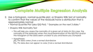 2. Use a histogram, normal quantile plot, or Shapiro Wilk test of normality
to confirm that the values of the residuals have a distribution that is
approximately normal
• Normal Quantile Plot (aka QQ Plot) * Examples on the next 3 slides *
• Shapiro Wilk Normality Test
• This will help you assess the normality of a given set of data (in this case, the
normality of the residuals) when the visual examination of the QQ Plot and/or
the histogram of the data seem unclear to you and leave you stumped!
• Hypotheses:
H0: Th݁ ݀𝑎𝑡𝑎 ܿ‫ݏ݁𝑚݋‬ ݂‫𝑚݋ݎ‬ 𝑎 𝑛‫݈𝑎𝑚ݎ݋‬ ݀݅‫𝑛݋݅𝑡ݑܾ݅ݎ𝑡ݏ‬
H1: Th݁ ݀𝑎𝑡𝑎 ݀‫ݏ݁݋‬ 𝑛‫𝑡݋‬ 𝑎‫ݎ𝑎݁݌݌‬ 𝑡‫݋‬ ܿ‫݁𝑚݋‬ ݂‫𝑚݋ݎ‬ 𝑎 𝑛‫݈𝑎𝑚ݎ݋‬ ݀݅‫𝑛݋݅𝑡ݑܾ݅ݎ𝑡ݏ‬
 