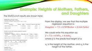 The StatCrunch results are shown here:
From the display, we see that the multiple
regression equation is:
𝐷𝑎𝑢𝑔ℎ𝑡𝑒𝑟 = 7.5 + 0.707𝑀𝑜𝑡ℎ𝑒𝑟 + 0.164 𝐹𝑎𝑡ℎ𝑒𝑟
We could write this equation as:
𝑦 = 7.5 + 0.707𝑥1 + 0.164𝑥2
where 𝑦 is the predicted height of a
daughter,
𝑥1 is the height of the mother, and 𝑥2 is the
height of the father.
 