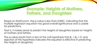 Based on StatCrunch, the p-value is less than 0.0001, indicating that the
multiple regression equation has good overall significance and is usable
for predictions.
That is, it makes sense to predict the heights of daughters based on heights
of mothers and fathers.
The p-value results from a test of the null hypothesis that β1 = β2 = 0, and
rejection of this hypothesis indicates the equation is effective in predicting
the heights of daughters.
 