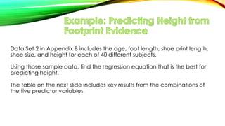 Data Set 2 in Appendix B includes the age, foot length, shoe print length,
shoe size, and height for each of 40 different subjects.
Using those sample data, find the regression equation that is the best for
predicting height.
The table on the next slide includes key results from the combinations of
the five predictor variables.
 