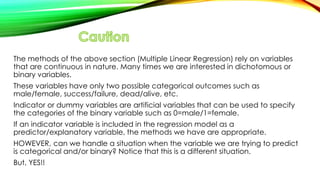 The methods of the above section (Multiple Linear Regression) rely on variables
that are continuous in nature. Many times we are interested in dichotomous or
binary variables.
These variables have only two possible categorical outcomes such as
male/female, success/failure, dead/alive, etc.
Indicator or dummy variables are artificial variables that can be used to specify
the categories of the binary variable such as 0=male/1=female.
If an indicator variable is included in the regression model as a
predictor/explanatory variable, the methods we have are appropriate.
HOWEVER, can we handle a situation when the variable we are trying to predict
is categorical and/or binary? Notice that this is a different situation.
But, YES!!
 