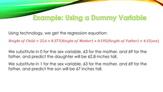 Using technology, we get the regression equation:
𝐻𝑒𝑖𝑔ℎ𝑡 𝑜𝑓 𝐶ℎ𝑖𝑙𝑑 = 25.6 + 0.377 𝐻𝑒𝑖𝑔ℎ𝑡 𝑜𝑓 𝑀𝑜𝑡ℎ𝑒𝑟 + 0.195 𝐻𝑒𝑖𝑔ℎ𝑡 𝑜𝑓 𝐹𝑎𝑡ℎ𝑒𝑟 + 4.15(𝑠𝑒𝑥)
We substitute in 0 for the sex variable, 63 for the mother, and 69 for the
father, and predict the daughter will be 62.8 inches tall.
We substitute in 1 for the sex variable, 63 for the mother, and 69 for the
father, and predict the son will be 67 inches tall.
 