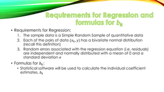 • Requirements for Regression:
1. The sample data is a Simple Random Sample of quantitative data
2. Each of the pairs of data (𝑥 𝑘, 𝑦) has a bivariate normal distribution
(recall this definition)
3. Random errors associated with the regression equation (i.e. residuals)
are independent and normally distributed with a mean of 0 and a
standard deviation 𝜎
• Formulas for 𝑏 𝑘:
• Statistical software will be used to calculate the individual coefficient
estimates, 𝑏 𝑘
 