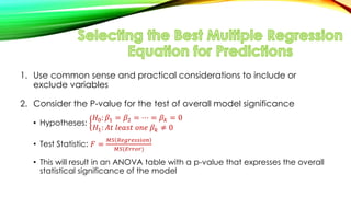 1. Use common sense and practical considerations to include or
exclude variables
2. Consider the P-value for the test of overall model significance
• Hypotheses:
𝐻0: 𝛽1 = 𝛽2 = ⋯ = 𝛽 𝑘 = 0
𝐻1: 𝐴𝑡 𝑙𝑒𝑎𝑠𝑡 𝑜𝑛𝑒 𝛽 𝑘 ≠ 0
• Test Statistic: 𝐹 =
𝑀𝑆 𝑅𝑒𝑔𝑟𝑒𝑠𝑠𝑖𝑜𝑛
𝑀𝑆(𝐸𝑟𝑟𝑜𝑟)
• This will result in an ANOVA table with a p-value that expresses the overall
statistical significance of the model
 