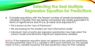 4. Consider equations with the fewest number of predictor/explanatory
variables if models that are being compared are nearly equivalent in
terms of significance and fit (i.e. p-value and adjusted 𝑅2)
• This is known as the “Law of Parsimony”
• We are looking for the simplest yet most informative model
• Individual t-tests of particular regression parameters may help select the
correct model and eliminate insignificant explanatory variables
Notice: If the regression equation does not appear to be useful for predictions,
the best predicted value of a 𝑦 variable is still its point estimate [i.e. the sample
mean of the 𝑦 variable would be the best predicted value for that variable]
 