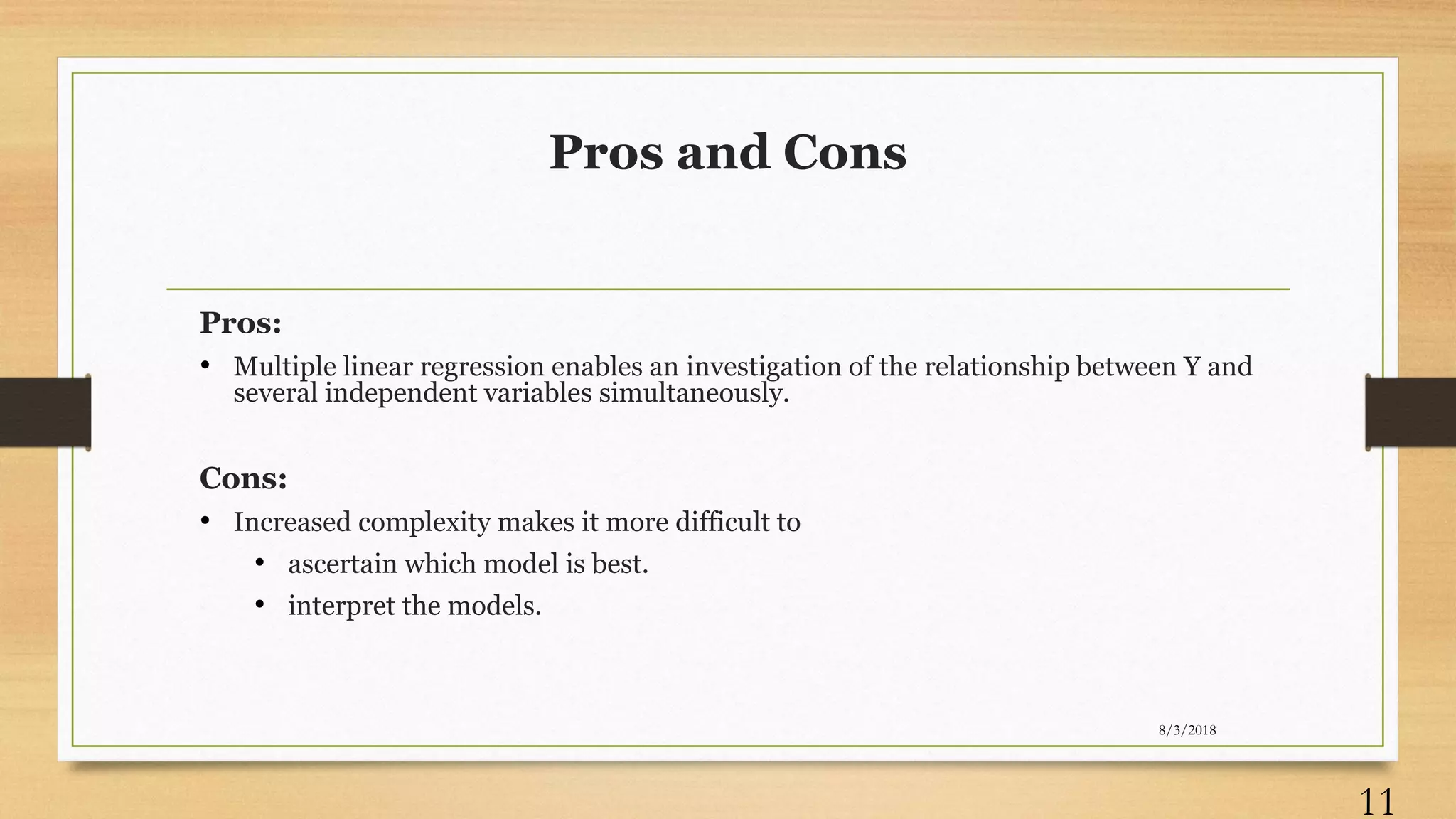 Pros and Cons
Pros:
• Multiple linear regression enables an investigation of the relationship between Y and
several independent variables simultaneously.
Cons:
• Increased complexity makes it more difficult to
• ascertain which model is best.
• interpret the models.
8/3/2018
11
 