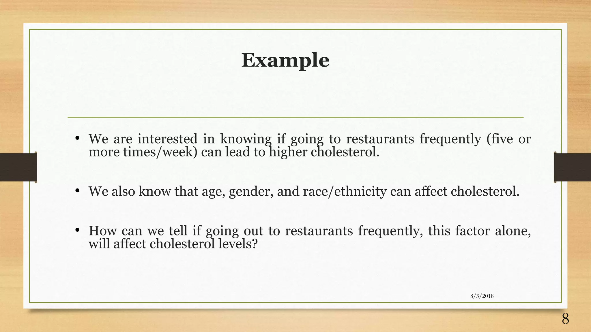 Example
• We are interested in knowing if going to restaurants frequently (five or
more times/week) can lead to higher cholesterol.
• We also know that age, gender, and race/ethnicity can affect cholesterol.
• How can we tell if going out to restaurants frequently, this factor alone,
will affect cholesterol levels?
8/3/2018
8
 