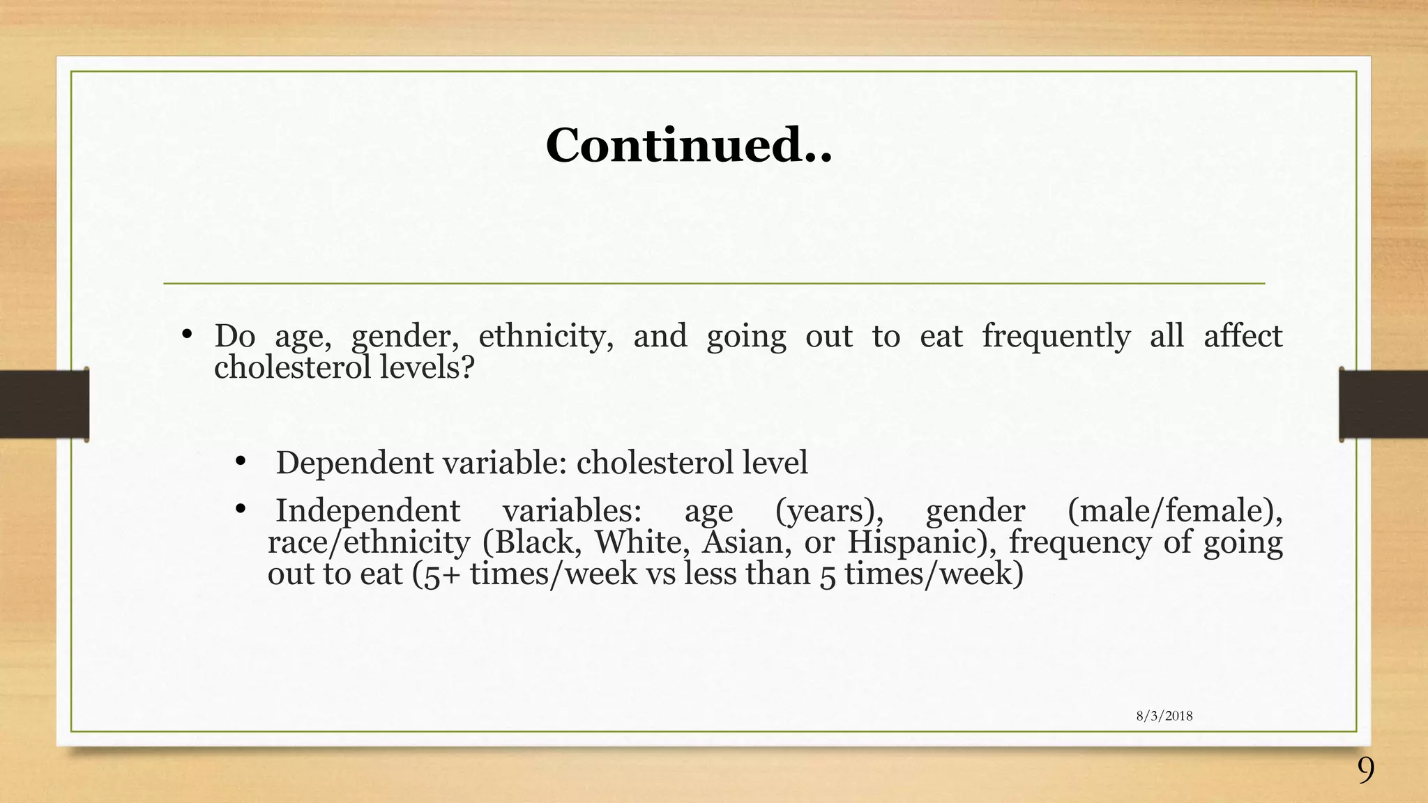 Continued..
• Do age, gender, ethnicity, and going out to eat frequently all affect
cholesterol levels?
• Dependent variable: cholesterol level
• Independent variables: age (years), gender (male/female),
race/ethnicity (Black, White, Asian, or Hispanic), frequency of going
out to eat (5+ times/week vs less than 5 times/week)
8/3/2018
9
 