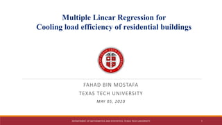 FAHAD BIN MOSTAFA
TEXAS TECH UNIVERSITY
MAY 05, 2020
Texas Tech University
Multiple Linear Regression for
Cooling load efficiency of residential buildings
DEPARTMENT OF MATHEMATICS AND STATISTICS, TEXAS TECH UNIVERSITY 1
 