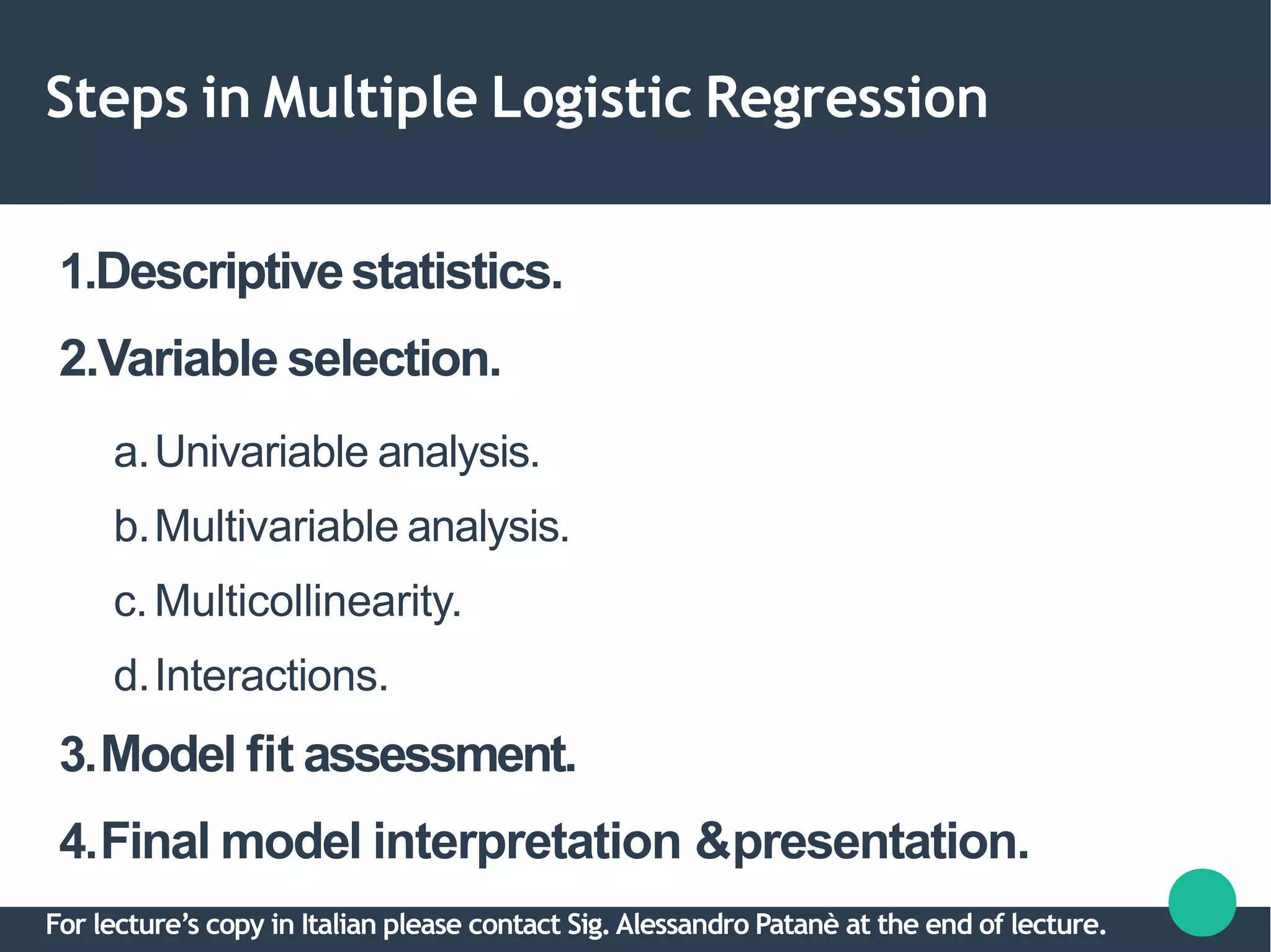 Steps in Multiple Logistic Regression
1.Descriptivestatistics.
2.Variable selection.
a.Univariable analysis.
b.Multivariable analysis.
c.Multicollinearity.
d.Interactions.
3.Model fit assessment.
4.Final model interpretation &presentation.
For lecture’s copy in Italian please contact Sig.Alessandro Patanè at the end of lecture.
 