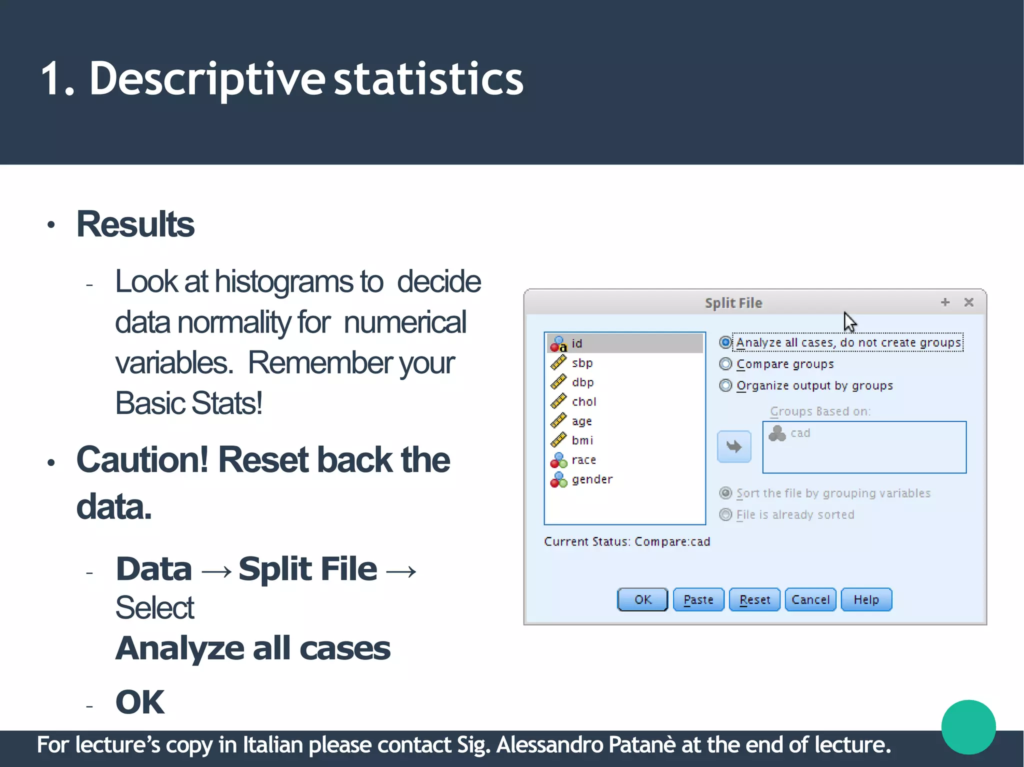 1. Descriptivestatistics
●
●
Results
– Lookat histogramsto decide
data normalityfor numerical
variables. Rememberyour
BasicStats!
Caution! Reset back the
data.
– Data → Split File →
Select
Analyze all cases
– OK
For lecture’s copy in Italian please contact Sig.Alessandro Patanè at the end of lecture.
 