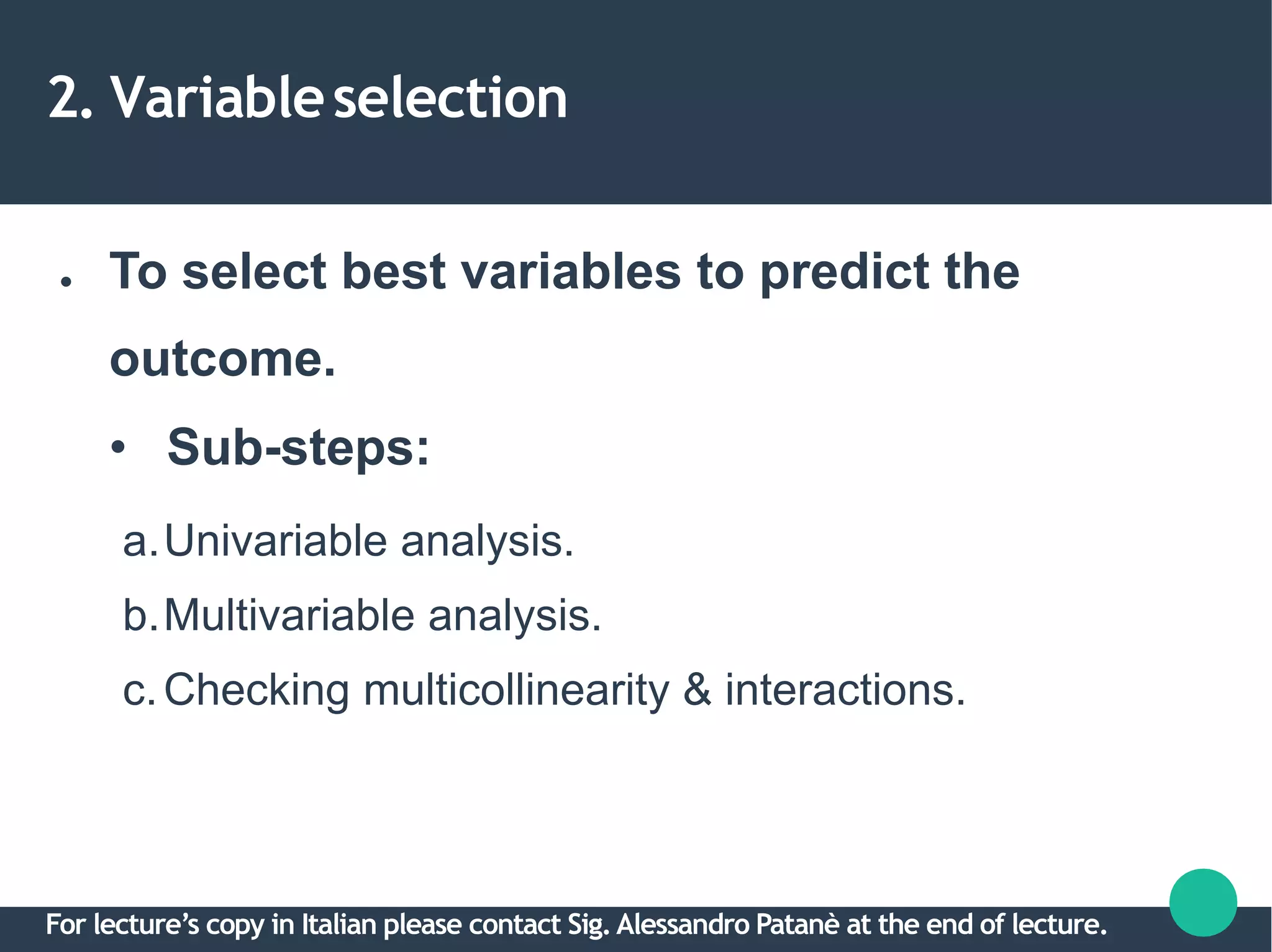 2. Variableselection
● To select best variables to predict the
outcome.
• Sub-steps:
a.Univariable analysis.
b.Multivariable analysis.
c.Checking multicollinearity & interactions.
For lecture’s copy in Italian please contact Sig.Alessandro Patanè at the end of lecture.
 