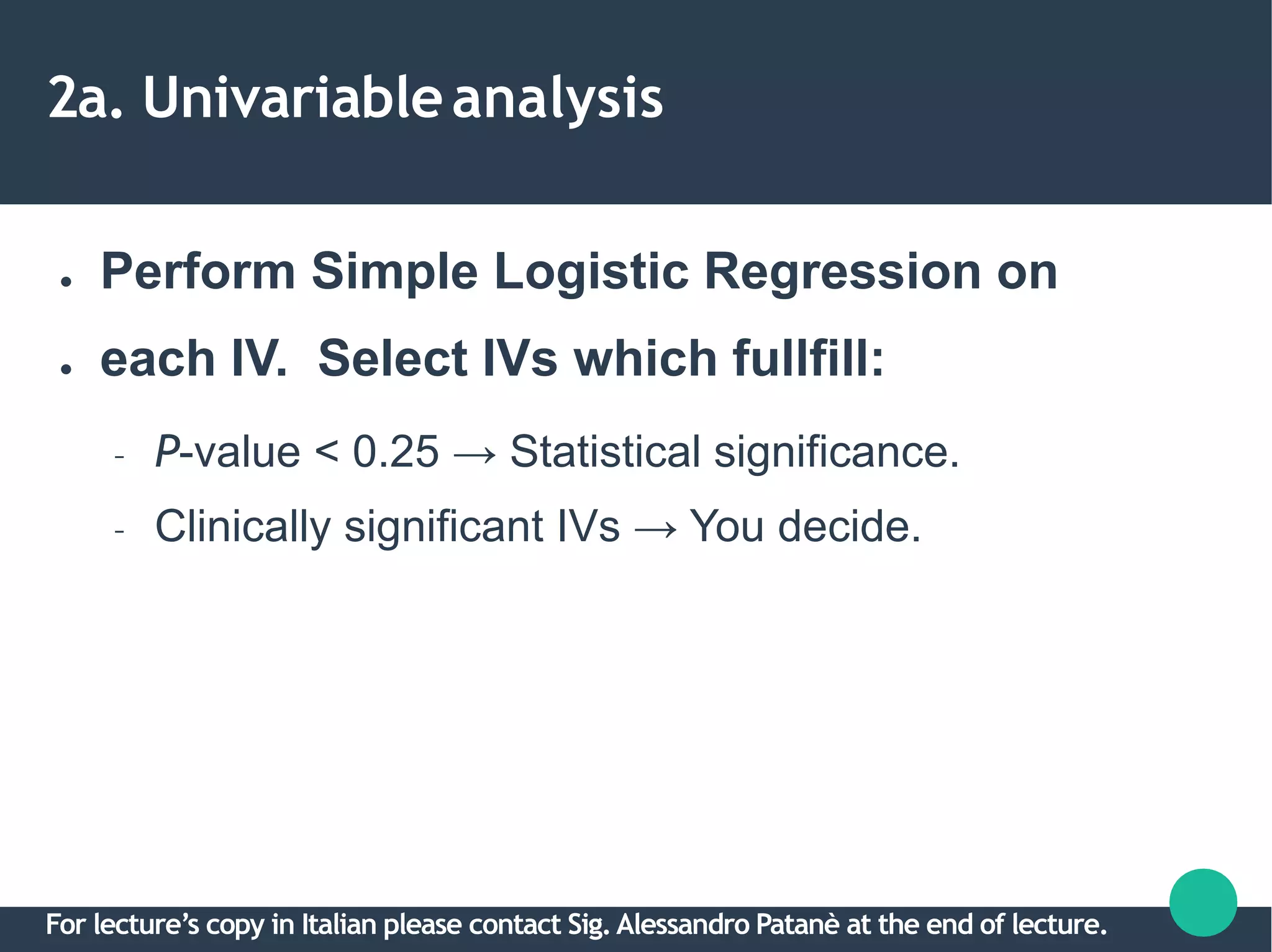 2a. Univariableanalysis
●
●
Perform Simple Logistic Regression on
each IV. Select IVs which fullfill:
– P-value < 0.25 → Statistical significance.
– Clinically significant IVs → You decide.
For lecture’s copy in Italian please contact Sig.Alessandro Patanè at the end of lecture.
 