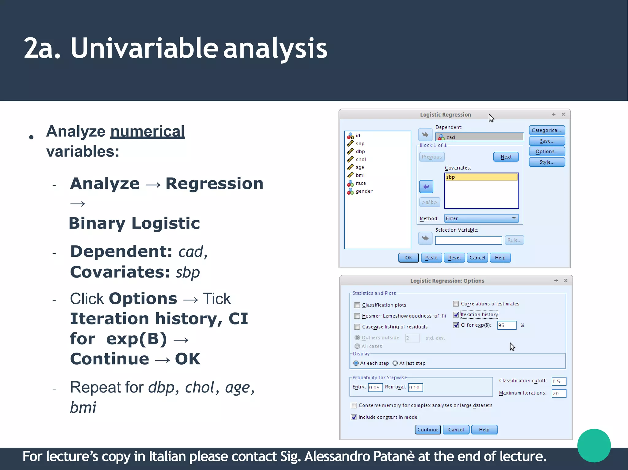 2a. Univariableanalysis
● Analyze numerical
variables:
– Analyze → Regression
→
Binary Logistic
– Dependent: cad,
Covariates: sbp
– Click Options → Tick
Iteration history, CI
for exp(B) →
Continue → OK
– Repeat for dbp, chol, age,
bmi
For lecture’s copy in Italian please contact Sig.Alessandro Patanè at the end of lecture.
 