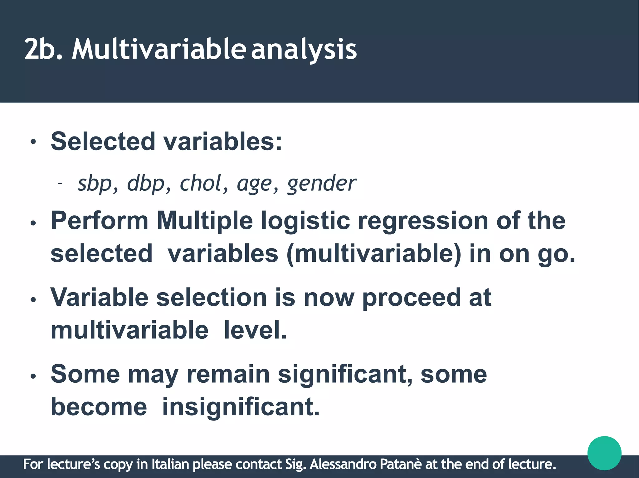 2b. Multivariableanalysis
●
●
●
●
Selected variables:
– sbp, dbp, chol, age, gender
Perform Multiple logistic regression of the
selected variables (multivariable) in on go.
Variable selection is now proceed at
multivariable level.
Some may remain significant, some
become insignificant.
For lecture’s copy in Italian please contact Sig.Alessandro Patanè at the end of lecture.
 